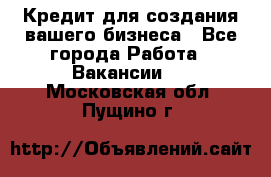 Кредит для создания вашего бизнеса - Все города Работа » Вакансии   . Московская обл.,Пущино г.